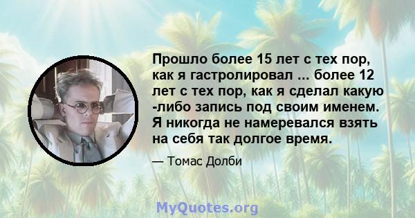 Прошло более 15 лет с тех пор, как я гастролировал ... более 12 лет с тех пор, как я сделал какую -либо запись под своим именем. Я никогда не намеревался взять на себя так долгое время.