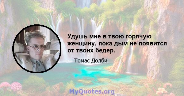 Удушь мне в твою горячую женщину, пока дым не появится от твоих бедер.