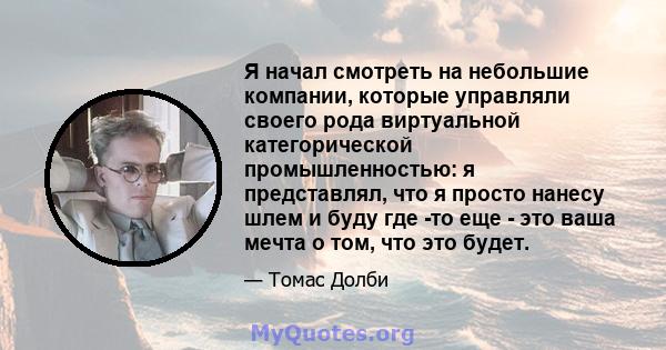 Я начал смотреть на небольшие компании, которые управляли своего рода виртуальной категорической промышленностью: я представлял, что я просто нанесу шлем и буду где -то еще - это ваша мечта о том, что это будет.