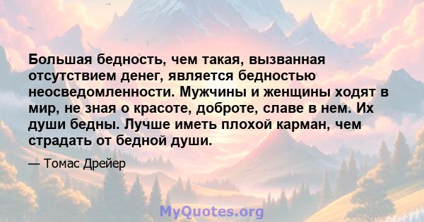 Большая бедность, чем такая, вызванная отсутствием денег, является бедностью неосведомленности. Мужчины и женщины ходят в мир, не зная о красоте, доброте, славе в нем. Их души бедны. Лучше иметь плохой карман, чем