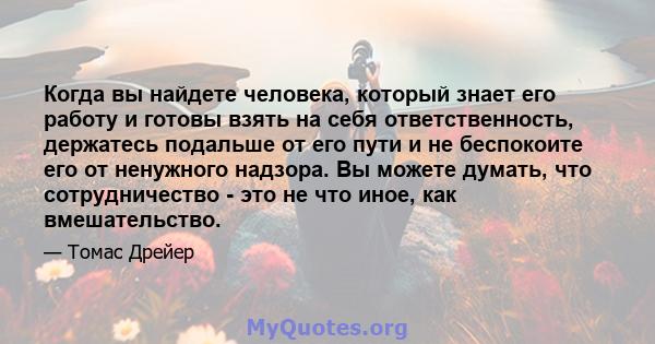 Когда вы найдете человека, который знает его работу и готовы взять на себя ответственность, держатесь подальше от его пути и не беспокоите его от ненужного надзора. Вы можете думать, что сотрудничество - это не что