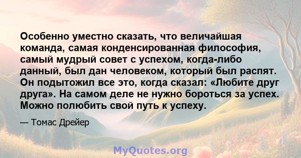 Особенно уместно сказать, что величайшая команда, самая конденсированная философия, самый мудрый совет с успехом, когда-либо данный, был дан человеком, который был распят. Он подытожил все это, когда сказал: «Любите