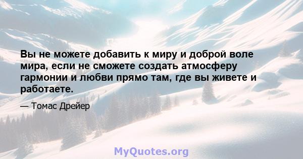 Вы не можете добавить к миру и доброй воле мира, если не сможете создать атмосферу гармонии и любви прямо там, где вы живете и работаете.