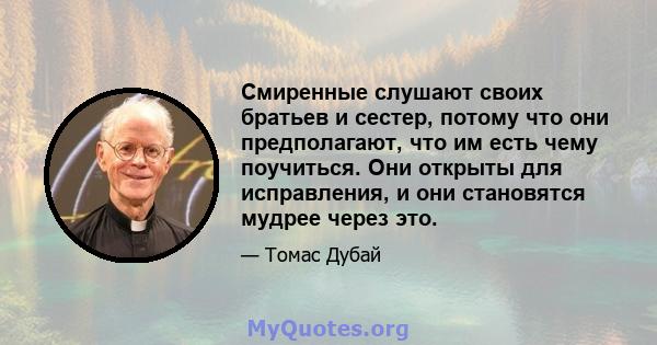 Смиренные слушают своих братьев и сестер, потому что они предполагают, что им есть чему поучиться. Они открыты для исправления, и они становятся мудрее через это.