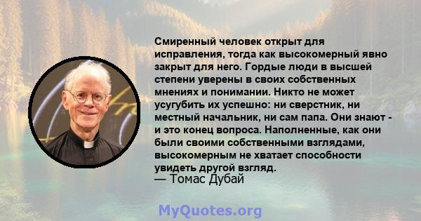 Смиренный человек открыт для исправления, тогда как высокомерный явно закрыт для него. Гордые люди в высшей степени уверены в своих собственных мнениях и понимании. Никто не может усугубить их успешно: ни сверстник, ни