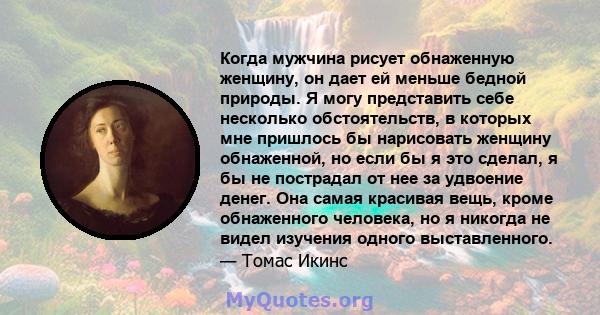 Когда мужчина рисует обнаженную женщину, он дает ей меньше бедной природы. Я могу представить себе несколько обстоятельств, в которых мне пришлось бы нарисовать женщину обнаженной, но если бы я это сделал, я бы не