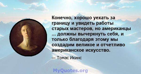 Конечно, хорошо уехать за границу и увидеть работы старых мастеров, но американцы ... должны вычеркнуть себя, и только благодаря этому мы создадим великое и отчетливо американское искусство.