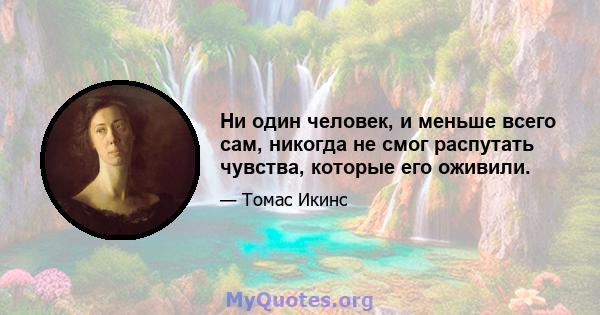 Ни один человек, и меньше всего сам, никогда не смог распутать чувства, которые его оживили.