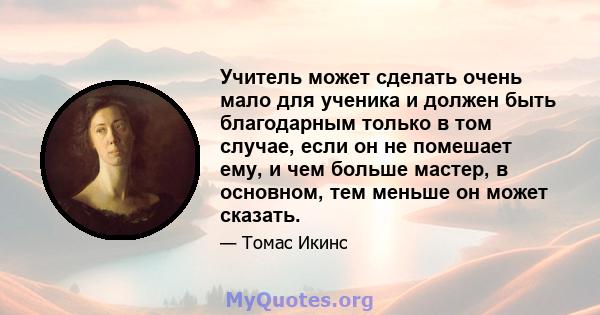 Учитель может сделать очень мало для ученика и должен быть благодарным только в том случае, если он не помешает ему, и чем больше мастер, в основном, тем меньше он может сказать.