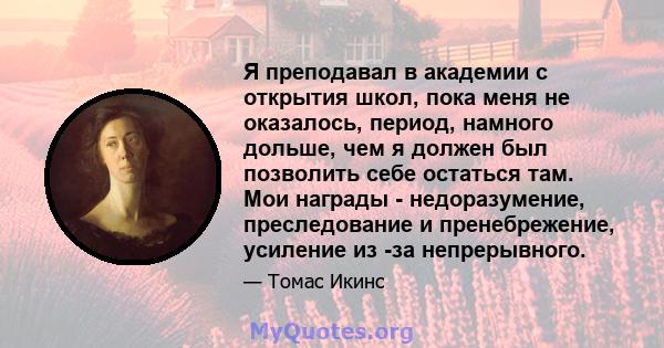 Я преподавал в академии с открытия школ, пока меня не оказалось, период, намного дольше, чем я должен был позволить себе остаться там. Мои награды - недоразумение, преследование и пренебрежение, усиление из -за