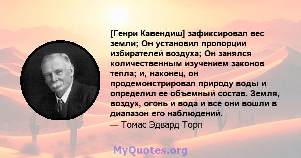 [Генри Кавендиш] зафиксировал вес земли; Он установил пропорции избирателей воздуха; Он занялся количественным изучением законов тепла; и, наконец, он продемонстрировал природу воды и определил ее объемный состав.