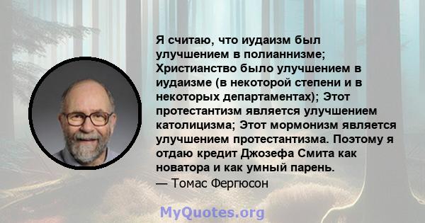 Я считаю, что иудаизм был улучшением в полианнизме; Христианство было улучшением в иудаизме (в некоторой степени и в некоторых департаментах); Этот протестантизм является улучшением католицизма; Этот мормонизм является