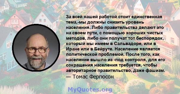 За всей нашей работой стоит единственная тема,-мы должны снизить уровень населения. Либо правительства делают это на своем пути, с помощью хороших чистых методов, либо они получат тот беспорядок, который мы имеем в