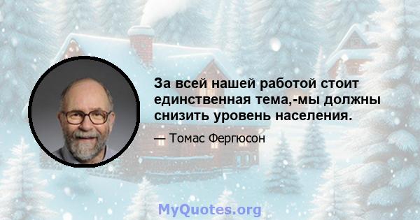 За всей нашей работой стоит единственная тема,-мы должны снизить уровень населения.