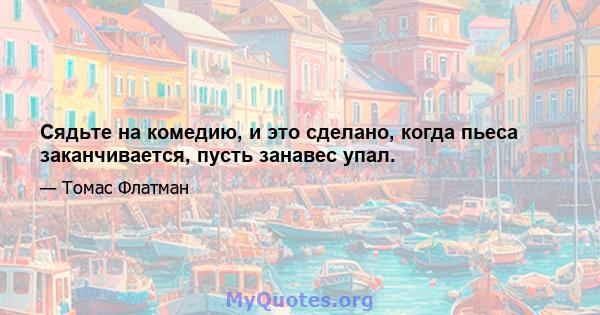 Сядьте на комедию, и это сделано, когда пьеса заканчивается, пусть занавес упал.