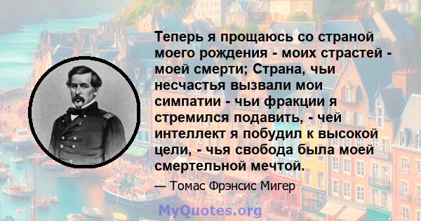 Теперь я прощаюсь со страной моего рождения - моих страстей - моей смерти; Страна, чьи несчастья вызвали мои симпатии - чьи фракции я стремился подавить, - чей интеллект я побудил к высокой цели, - чья свобода была моей 