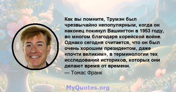 Как вы помните, Трумэн был чрезвычайно непопулярным, когда он наконец покинул Вашингтон в 1953 году, во многом благодаря корейской войне. Однако сегодня считается, что он был очень хорошим президентом, даже «почти