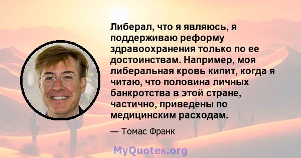 Либерал, что я являюсь, я поддерживаю реформу здравоохранения только по ее достоинствам. Например, моя либеральная кровь кипит, когда я читаю, что половина личных банкротства в этой стране, частично, приведены по