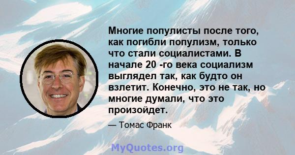 Многие популисты после того, как погибли популизм, только что стали социалистами. В начале 20 -го века социализм выглядел так, как будто он взлетит. Конечно, это не так, но многие думали, что это произойдет.