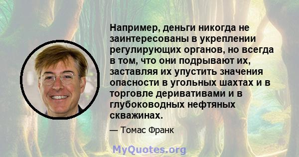 Например, деньги никогда не заинтересованы в укреплении регулирующих органов, но всегда в том, что они подрывают их, заставляя их упустить значения опасности в угольных шахтах и ​​в торговле деривативами и в