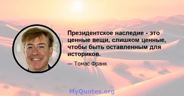 Президентское наследие - это ценные вещи, слишком ценные, чтобы быть оставленным для историков.