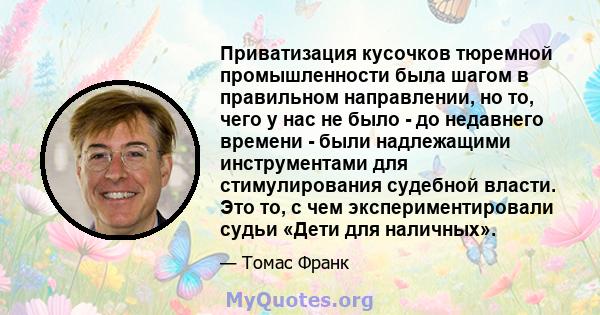 Приватизация кусочков тюремной промышленности была шагом в правильном направлении, но то, чего у нас не было - до недавнего времени - были надлежащими инструментами для стимулирования судебной власти. Это то, с чем