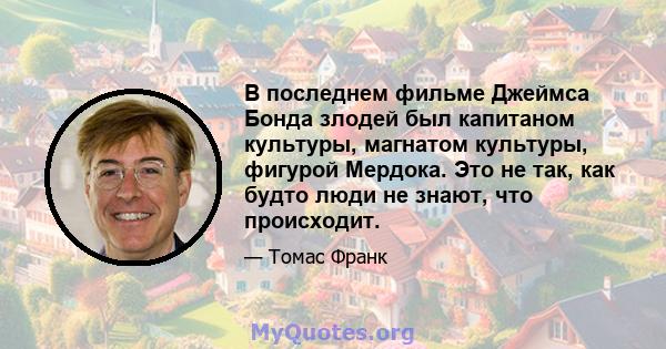 В последнем фильме Джеймса Бонда злодей был капитаном культуры, магнатом культуры, фигурой Мердока. Это не так, как будто люди не знают, что происходит.