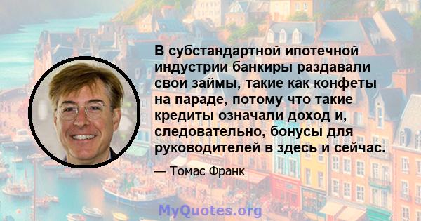 В субстандартной ипотечной индустрии банкиры раздавали свои займы, такие как конфеты на параде, потому что такие кредиты означали доход и, следовательно, бонусы для руководителей в здесь и сейчас.