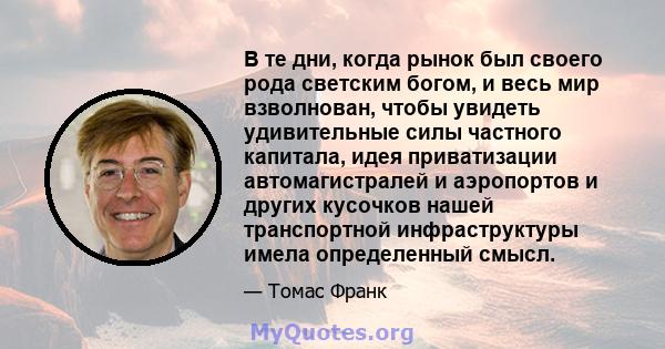 В те дни, когда рынок был своего рода светским богом, и весь мир взволнован, чтобы увидеть удивительные силы частного капитала, идея приватизации автомагистралей и аэропортов и других кусочков нашей транспортной