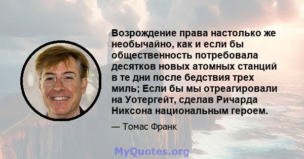 Возрождение права настолько же необычайно, как и если бы общественность потребовала десятков новых атомных станций в те дни после бедствия трех миль; Если бы мы отреагировали на Уотергейт, сделав Ричарда Никсона