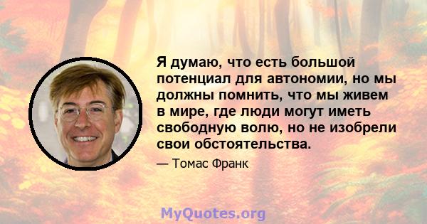 Я думаю, что есть большой потенциал для автономии, но мы должны помнить, что мы живем в мире, где люди могут иметь свободную волю, но не изобрели свои обстоятельства.