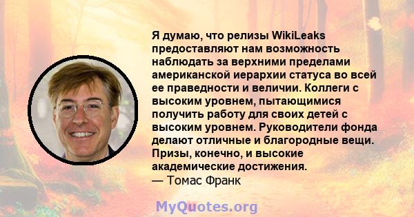 Я думаю, что релизы WikiLeaks предоставляют нам возможность наблюдать за верхними пределами американской иерархии статуса во всей ее праведности и величии. Коллеги с высоким уровнем, пытающимися получить работу для