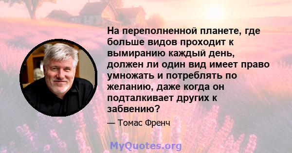 На переполненной планете, где больше видов проходит к вымиранию каждый день, должен ли один вид имеет право умножать и потреблять по желанию, даже когда он подталкивает других к забвению?