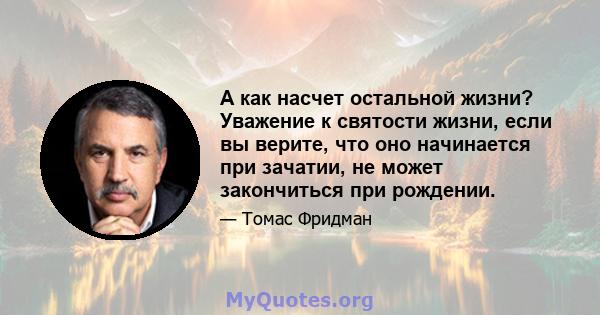 А как насчет остальной жизни? Уважение к святости жизни, если вы верите, что оно начинается при зачатии, не может закончиться при рождении.