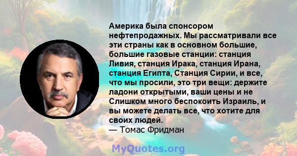 Америка была спонсором нефтепродажных. Мы рассматривали все эти страны как в основном большие, большие газовые станции: станция Ливия, станция Ирака, станция Ирана, станция Египта, Станция Сирии, и все, что мы просили,