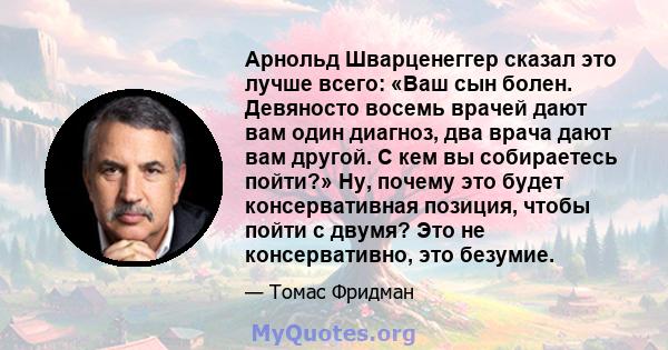 Арнольд Шварценеггер сказал это лучше всего: «Ваш сын болен. Девяносто восемь врачей дают вам один диагноз, два врача дают вам другой. С кем вы собираетесь пойти?» Ну, почему это будет консервативная позиция, чтобы