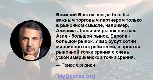 Ближний Восток всегда был бы важным торговым партнером только в рыночном смысле, например, Америка - большой рынок для нас, Азия - большой рынок, Европа - большой рынок. У вас будут сотни миллионов потребителей, с