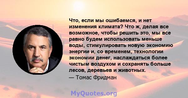 Что, если мы ошибаемся, и нет изменения климата? Что ж, делая все возможное, чтобы решить это, мы все равно будем использовать меньше воды, стимулировать новую экономию энергии и, со временем, технологии экономии денег, 