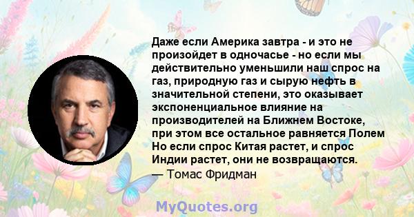 Даже если Америка завтра - и это не произойдет в одночасье - но если мы действительно уменьшили наш спрос на газ, природную газ и сырую нефть в значительной степени, это оказывает экспоненциальное влияние на