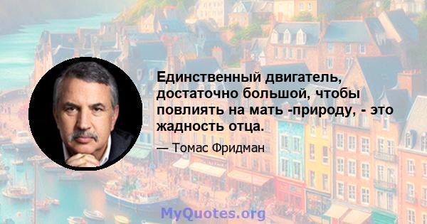 Единственный двигатель, достаточно большой, чтобы повлиять на мать -природу, - это жадность отца.