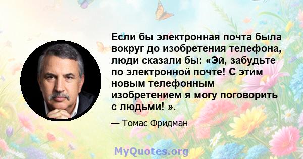 Если бы электронная почта была вокруг до изобретения телефона, люди сказали бы: «Эй, забудьте по электронной почте! С этим новым телефонным изобретением я могу поговорить с людьми! ».