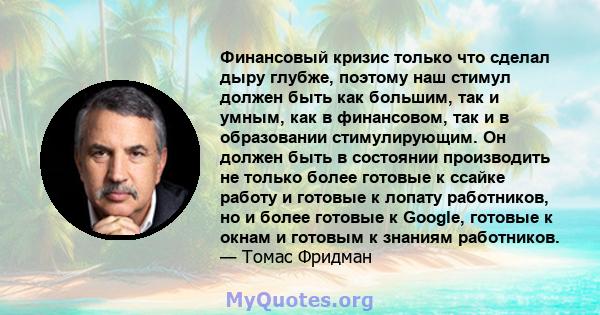 Финансовый кризис только что сделал дыру глубже, поэтому наш стимул должен быть как большим, так и умным, как в финансовом, так и в образовании стимулирующим. Он должен быть в состоянии производить не только более