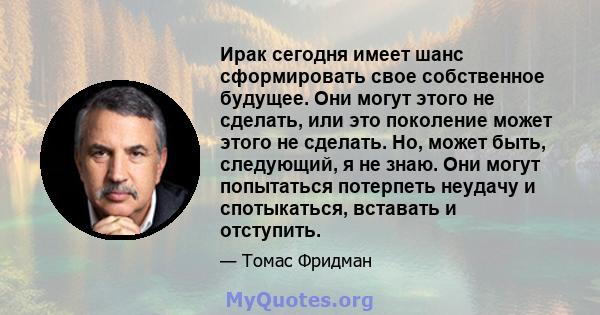 Ирак сегодня имеет шанс сформировать свое собственное будущее. Они могут этого не сделать, или это поколение может этого не сделать. Но, может быть, следующий, я не знаю. Они могут попытаться потерпеть неудачу и