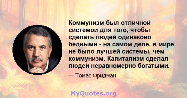 Коммунизм был отличной системой для того, чтобы сделать людей одинаково бедными - на самом деле, в мире не было лучшей системы, чем коммунизм. Капитализм сделал людей неравномерно богатыми.