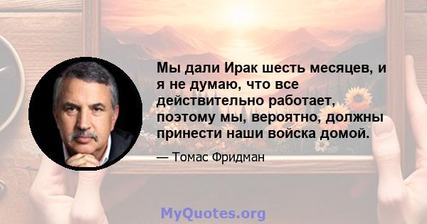 Мы дали Ирак шесть месяцев, и я не думаю, что все действительно работает, поэтому мы, вероятно, должны принести наши войска домой.