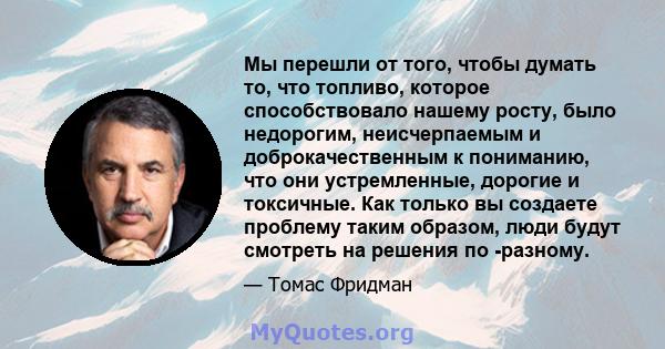 Мы перешли от того, чтобы думать то, что топливо, которое способствовало нашему росту, было недорогим, неисчерпаемым и доброкачественным к пониманию, что они устремленные, дорогие и токсичные. Как только вы создаете