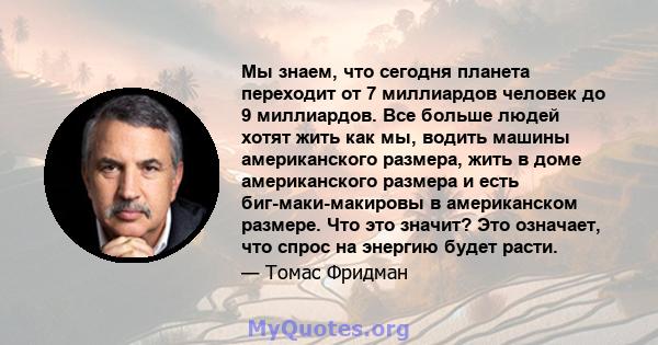 Мы знаем, что сегодня планета переходит от 7 миллиардов человек до 9 миллиардов. Все больше людей хотят жить как мы, водить машины американского размера, жить в доме американского размера и есть биг-маки-макировы в