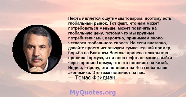 Нефть является ощутимым товаром, поэтому есть глобальный рынок. Тот факт, что нам может потребоваться меньше, может повлиять на глобальную цену, потому что мы крупные потребители: мы, вероятно, принимаем около четверти