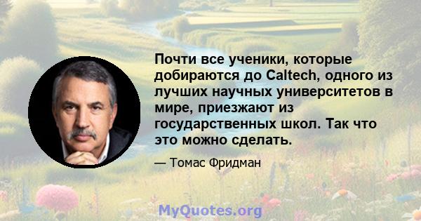 Почти все ученики, которые добираются до Caltech, одного из лучших научных университетов в мире, приезжают из государственных школ. Так что это можно сделать.