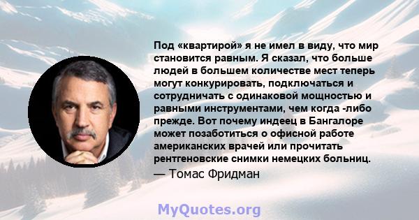 Под «квартирой» я не имел в виду, что мир становится равным. Я сказал, что больше людей в большем количестве мест теперь могут конкурировать, подключаться и сотрудничать с одинаковой мощностью и равными инструментами,